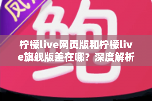 柠檬live网页版和柠檬live旗舰版差在哪？深度解析两大版本区别，帮你选出最适合自己的选择