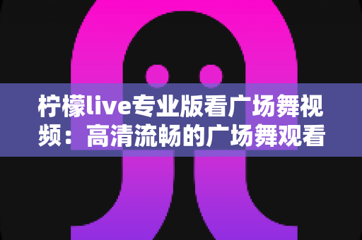 柠檬live专业版看广场舞视频：高清流畅的广场舞观看与学习全攻略