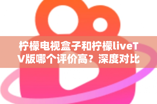 柠檬电视盒子和柠檬liveTV版哪个评价高?深度对比用户口碑,帮你选对不选贵 柠檬电视盒子和柠檬liveTV版哪个评价高?深度对比用户口碑,帮你选对不选贵