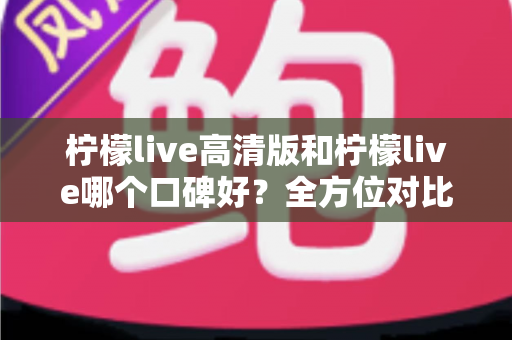 柠檬live高清版和柠檬live哪个口碑好?全方位对比评测帮你选对版本 柠檬live高清版和柠檬live哪个口碑好?全方位对比评测帮你选对版本