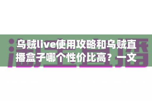 乌贼live使用攻略和乌贼直播盒子哪个性价比高？一文读懂直播App与直播盒子的选择秘诀