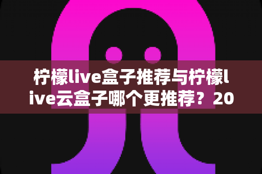 柠檬live盒子推荐与柠檬live云盒子哪个更推荐？2025年最全选购对比指南助你轻松决策