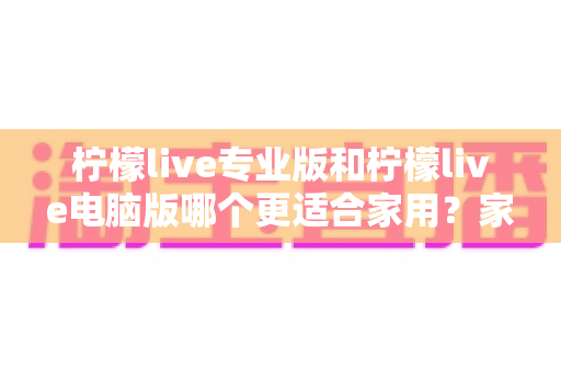 柠檬live专业版和柠檬live电脑版哪个更适合家用?家庭用户最全选购指南与深度对比评测 柠檬live专业版和柠檬live电脑版哪个更适合家用?家庭用户最全选购指南与深度对比评测
