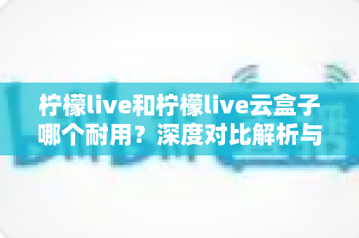 柠檬live和柠檬live云盒子哪个耐用？深度对比解析与选购避坑指南