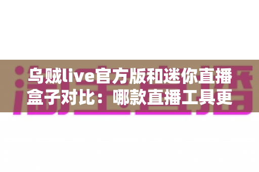 乌贼live官方版和迷你直播盒子对比：哪款直播工具更值得选择？一站式深度评测帮你避坑