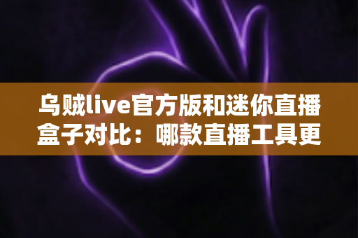 乌贼live官方版和迷你直播盒子对比：哪款直播工具更值得选择？一站式深度评测帮你避坑