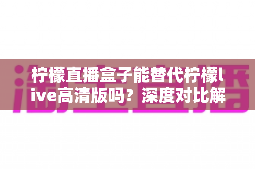 柠檬直播盒子能替代柠檬live高清版吗？深度对比解析帮你找到最适合的直播观看方案