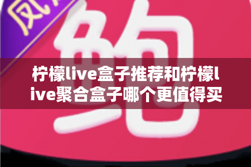 柠檬live盒子推荐和柠檬live聚合盒子哪个更值得买?2025年最实用选购对比指南 柠檬live盒子推荐和柠檬live聚合盒子哪个更值得买?2025年最实用选购对比指南