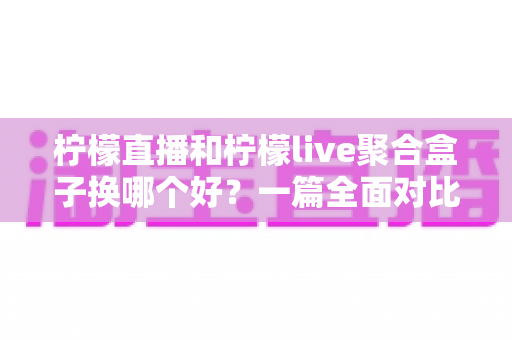 柠檬直播和柠檬live聚合盒子换哪个好？一篇全面对比帮你做出明智选择