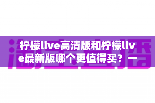 柠檬live高清版和柠檬live最新版哪个更值得买？一篇讲透版本差异的实用选购指南