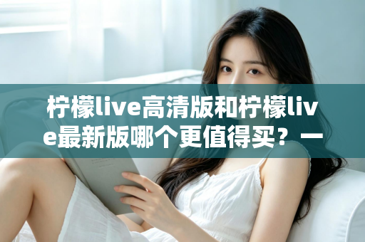 柠檬live高清版和柠檬live最新版哪个更值得买？一篇讲透版本差异的实用选购指南