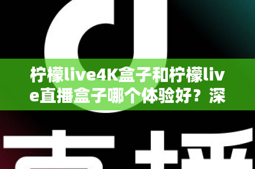 柠檬live4K盒子和柠檬live直播盒子哪个体验好？深度对比测评，看完再买不踩坑