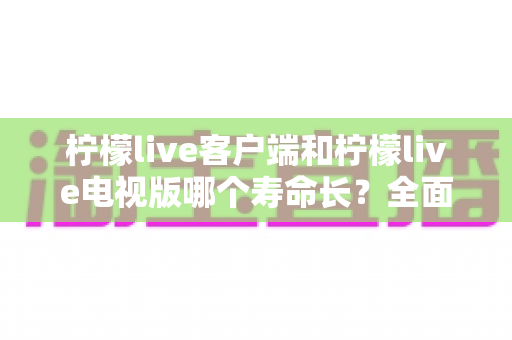 柠檬live客户端和柠檬live电视版哪个寿命长？全面对比解析与实用选择指南