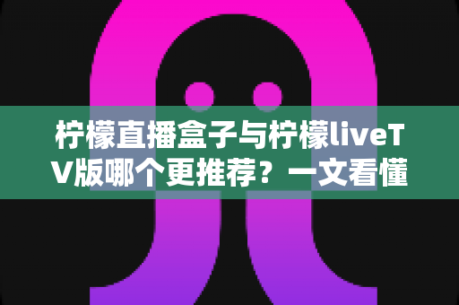 柠檬直播盒子与柠檬liveTV版哪个更推荐？一文看懂两大版本差异，选对不踩坑