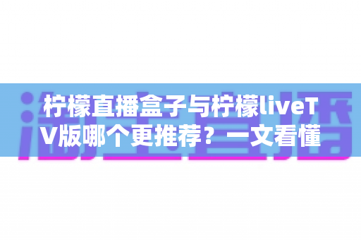柠檬直播盒子与柠檬liveTV版哪个更推荐？一文看懂两大版本差异，选对不踩坑