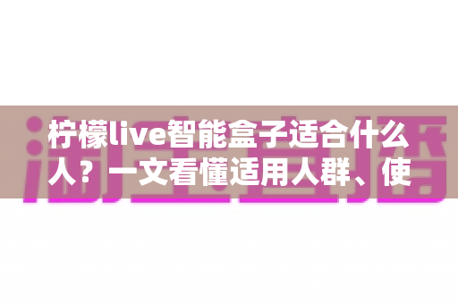 柠檬live智能盒子适合什么人？一文看懂适用人群、使用场景与购买建议