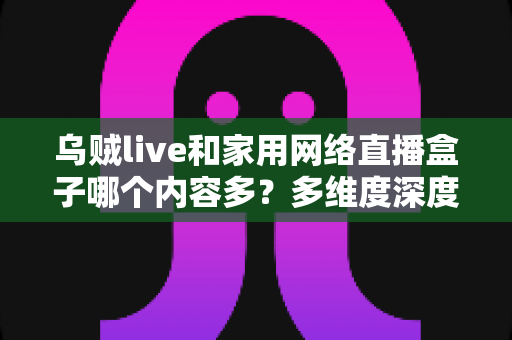乌贼live和家用网络直播盒子哪个内容多？多维度深度对比，帮你找到内容最丰富的家庭直播方案