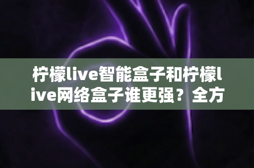 柠檬live智能盒子和柠檬live网络盒子谁更强?全方位深度对比评测,看完这篇再买不后悔 柠檬live智能盒子和柠檬live网络盒子谁更强?全方位深度对比评测,看完这篇再买不后悔