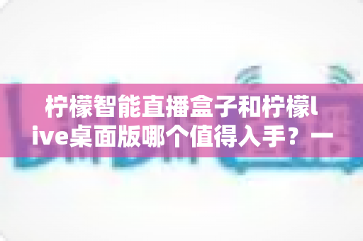 柠檬智能直播盒子和柠檬live桌面版哪个值得入手?一文看懂两款直播神器的真实差异与选购指南 柠檬智能直播盒子和柠檬live桌面版哪个值得入手?一文看懂两款直播神器的真实差异与选购指南