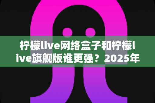 柠檬live网络盒子和柠檬live旗舰版谁更强？2025年深度对比测评，看完再买不踩坑