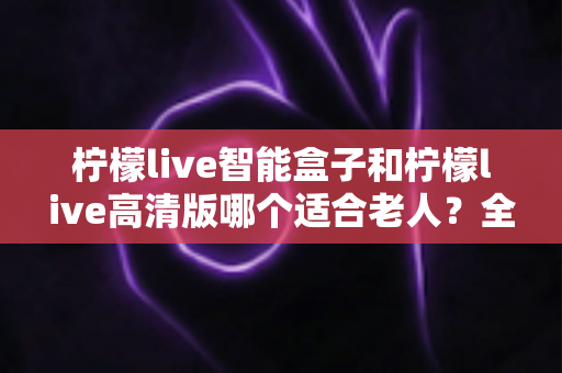 柠檬live智能盒子和柠檬live高清版哪个适合老人?全方位对比助您为父母选对电视盒子 柠檬live智能盒子和柠檬live高清版哪个适合老人?全方位对比助您为父母选对电视盒子