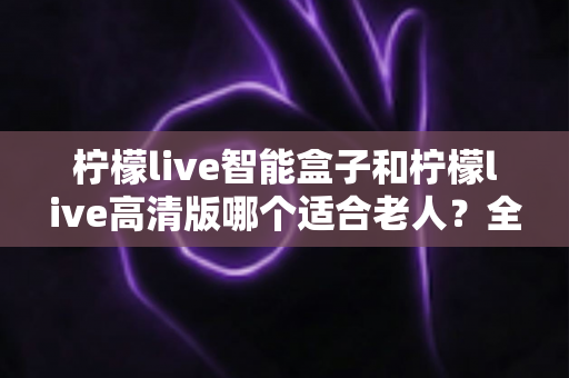 柠檬live智能盒子和柠檬live高清版哪个适合老人?全方位对比助您为父母选对电视盒子 柠檬live智能盒子和柠檬live高清版哪个适合老人?全方位对比助您为父母选对电视盒子