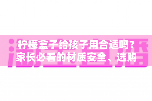 柠檬盒子给孩子用合适吗？家长必看的材质安全、选购要点与使用指南全解析