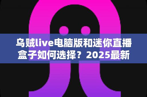 乌贼live电脑版和迷你直播盒子如何选择？2025最新对比指南，帮你找到最适合自己的直播方案