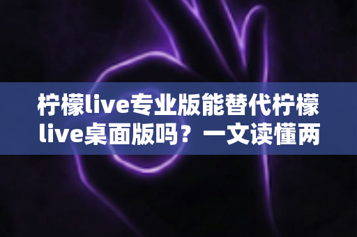 柠檬live专业版能替代柠檬live桌面版吗？一文读懂两款版本的功能差异与选购建议