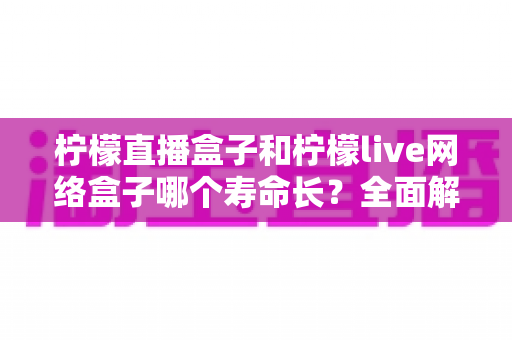 柠檬直播盒子和柠檬live网络盒子哪个寿命长？全面解析助你选购更耐用的电视盒子