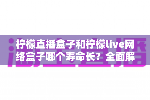 柠檬直播盒子和柠檬live网络盒子哪个寿命长？全面解析助你选购更耐用的电视盒子