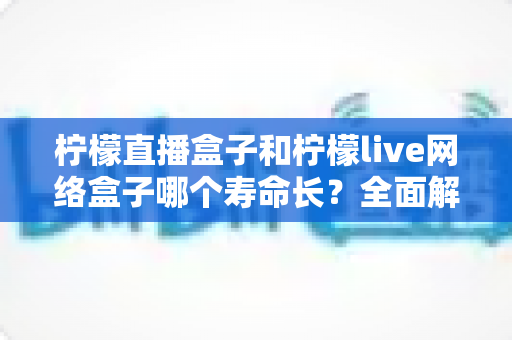 柠檬直播盒子和柠檬live网络盒子哪个寿命长？全面解析助你选购更耐用的电视盒子