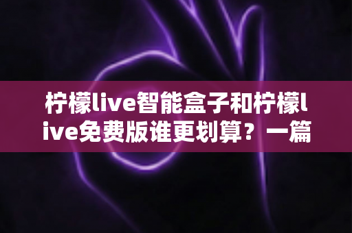 柠檬live智能盒子和柠檬live免费版谁更划算？一篇看懂两者的差异与选购指南