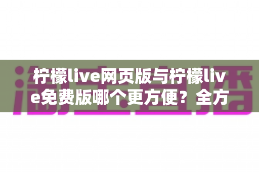 柠檬live网页版与柠檬live免费版哪个更方便?全方位深度对比与使用攻略 柠檬live网页版与柠檬live免费版哪个更方便?全方位深度对比与使用攻略