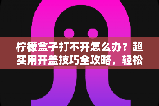 柠檬盒子打不开怎么办?超实用开盖技巧全攻略,轻松解决密封罐“卡死”难题 柠檬盒子打不开怎么办?超实用开盖技巧全攻略,轻松解决密封罐“卡死”难题
