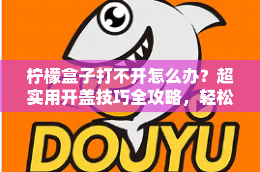 柠檬盒子打不开怎么办?超实用开盖技巧全攻略,轻松解决密封罐“卡死”难题 柠檬盒子打不开怎么办?超实用开盖技巧全攻略,轻松解决密封罐“卡死”难题