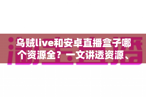 乌贼live和安卓直播盒子哪个资源全？一文讲透资源、体验与选购建议