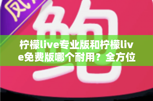 柠檬live专业版和柠檬live免费版哪个耐用？全方位深度对比解析，帮你选对不踩坑