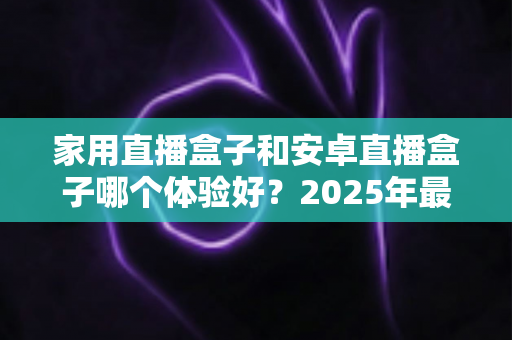 家用直播盒子和安卓直播盒子哪个体验好？2025年最全选购指南帮你一次看懂真实差距