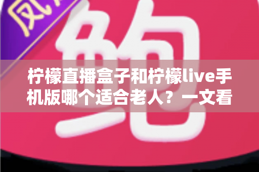柠檬直播盒子和柠檬live手机版哪个适合老人?一文看懂两大版本的优劣对比与选购建议 柠檬直播盒子和柠檬live手机版哪个适合老人?一文看懂两大版本的优劣对比与选购建议