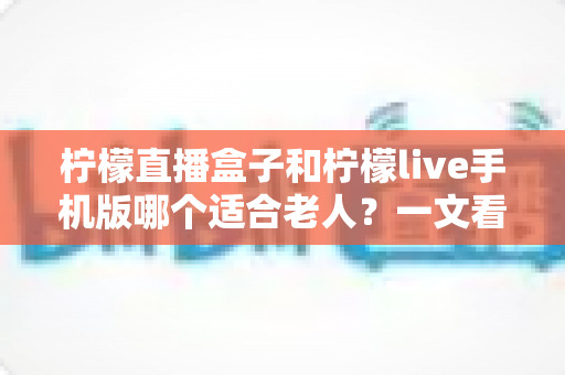 柠檬直播盒子和柠檬live手机版哪个适合老人？一文看懂两大版本的优劣对比与选购建议