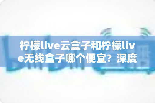柠檬live云盒子和柠檬live无线盒子哪个便宜?深度价格对比与选购指南 柠檬live云盒子和柠檬live无线盒子哪个便宜?深度价格对比与选购指南