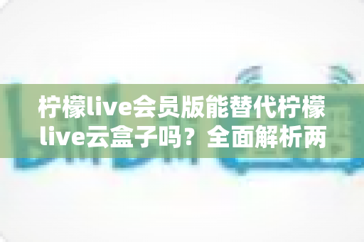 柠檬live会员版能替代柠檬live云盒子吗？全面解析两大方案的功能差异与选择指南