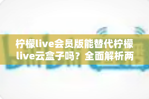 柠檬live会员版能替代柠檬live云盒子吗？全面解析两大方案的功能差异与选择指南
