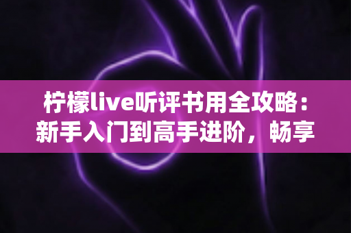柠檬live听评书用全攻略：新手入门到高手进阶，畅享传统曲艺的完美指南