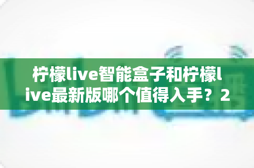 柠檬live智能盒子和柠檬live最新版哪个值得入手？2025年深度对比与避坑选购指南