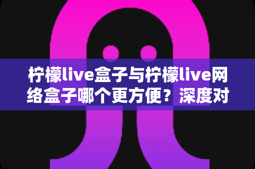 柠檬live盒子与柠檬live网络盒子哪个更方便？深度对比评测，一文帮你选对家庭影音神器