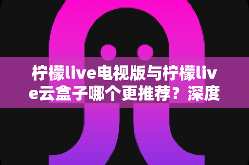 柠檬live电视版与柠檬live云盒子哪个更推荐？深度对比评测与权威选购指南