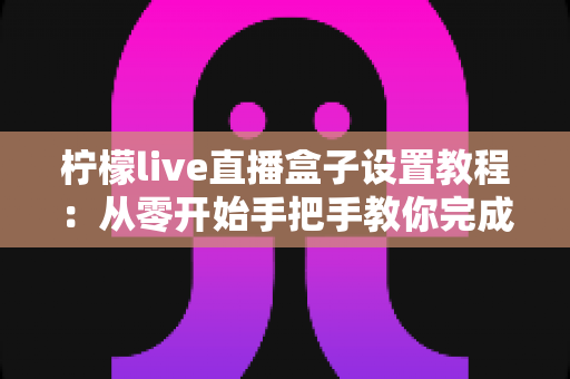 柠檬live直播盒子设置教程：从零开始手把手教你完成安装与优化配置