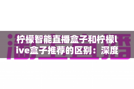 柠檬智能直播盒子和柠檬live盒子推荐的区别：深度对比解析与实用选购指南